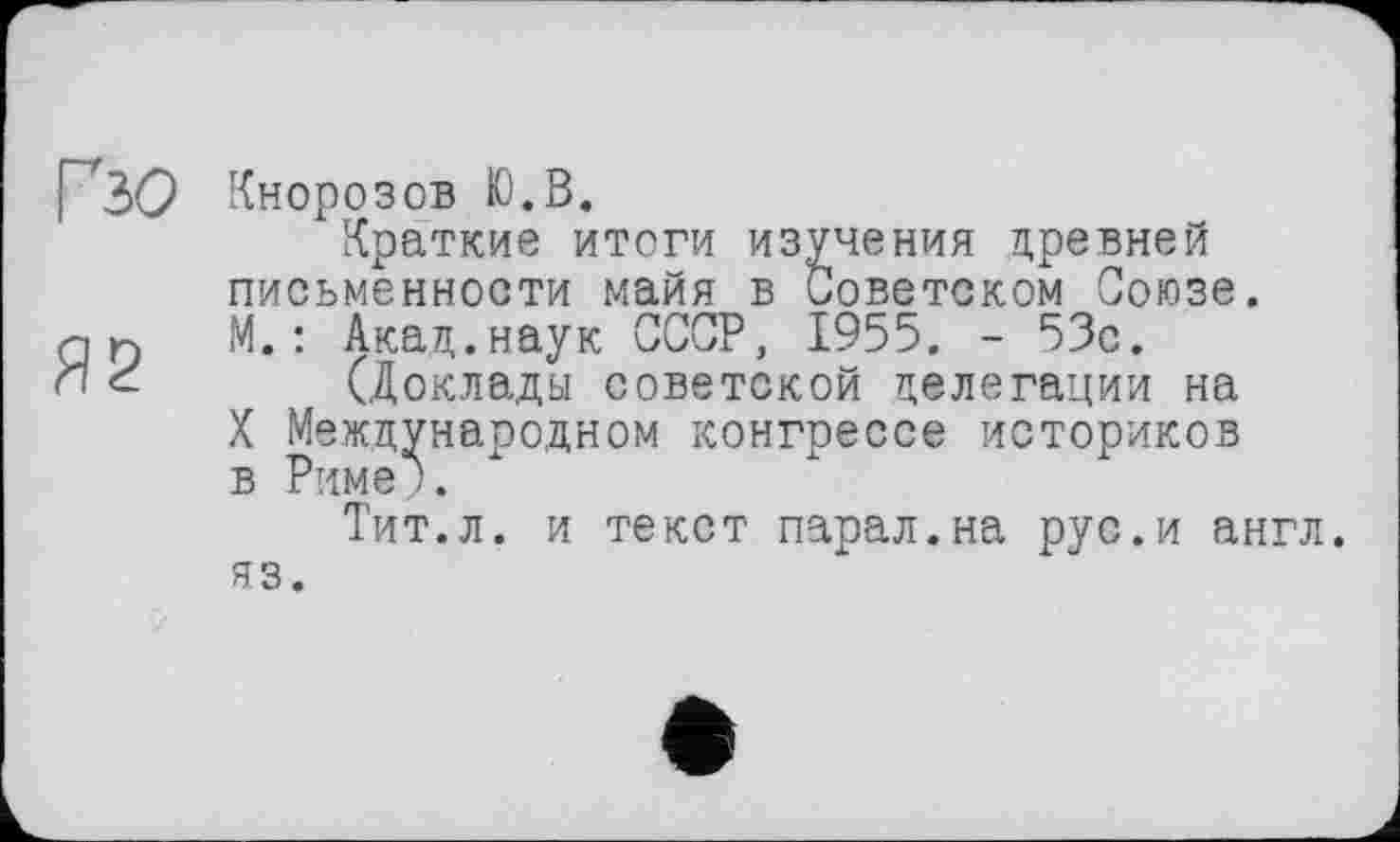 ﻿Гзо Кнорозов Ю.В.
Краткие итоги изучения цревней письменности майя в Советском Союзе.
л n М.: Акац.наук СССР, 1955. - 53с.
И <- (Доклады советской делегации на
X Международном конгрессе историков в Риме ).
Тит.л. и текст парал.на рус.и англ, яз.